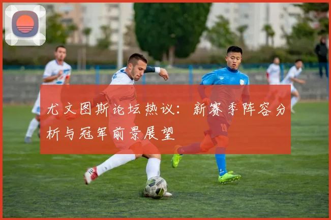 尤文图斯论坛热议：新赛季阵容分析与冠军前景展望