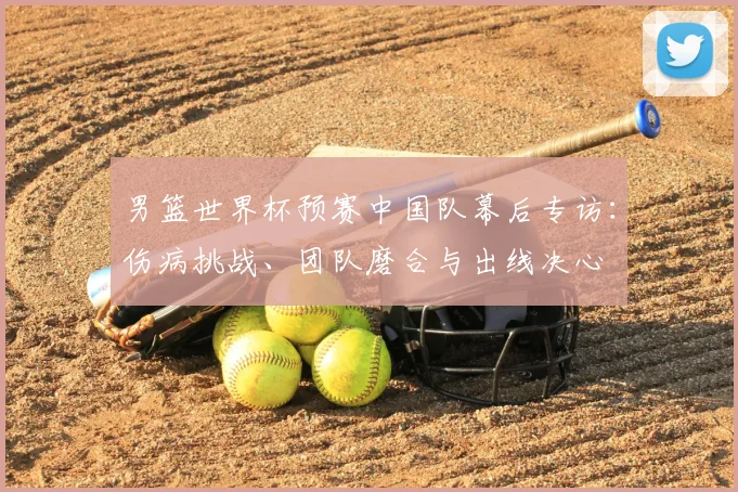 男篮世界杯预赛中国队幕后专访：伤病挑战、团队磨合与出线决心