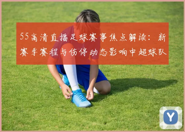 55高清直播足球赛事焦点解读：新赛季赛程与伤停动态影响中超球队备战