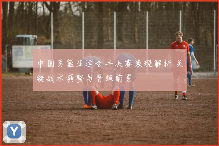中国男篮亚运会半决赛表现解析 关键战术调整与晋级前景