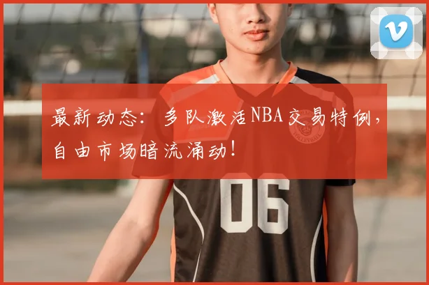 最新动态：多队激活NBA交易特例，自由市场暗流涌动！