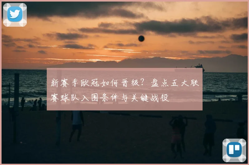 新赛季欧冠如何晋级？盘点五大联赛球队入围条件与关键战役