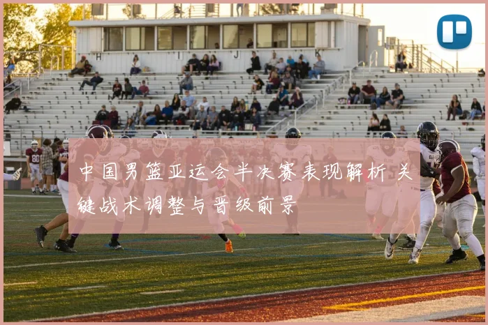 中国男篮亚运会半决赛表现解析 关键战术调整与晋级前景