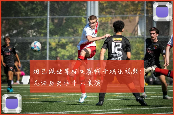 姆巴佩世界杯决赛帽子戏法视频：见证历史性个人表演