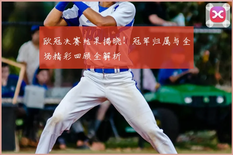 欧冠决赛结果揭晓！冠军归属与全场精彩回顾全解析