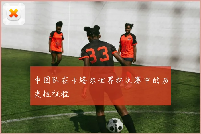 中国队在卡塔尔世界杯决赛中的历史性征程