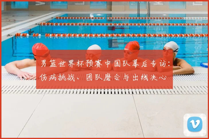 男篮世界杯预赛中国队幕后专访：伤病挑战、团队磨合与出线决心