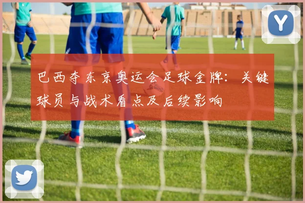 巴西夺东京奥运会足球金牌：关键球员与战术看点及后续影响