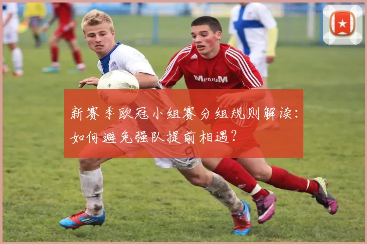 新赛季欧冠小组赛分组规则解读：如何避免强队提前相遇？