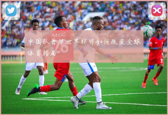 中国队晋级世界杯将如何改变全球体育格局