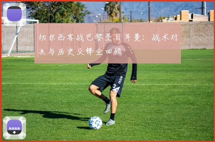 切尔西客战巴黎圣日耳曼：战术对决与历史交锋全回顾