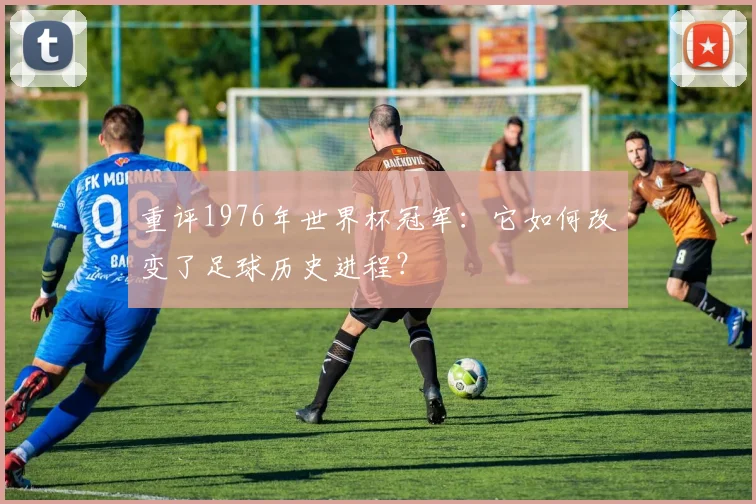 重评1976年世界杯冠军：它如何改变了足球历史进程？